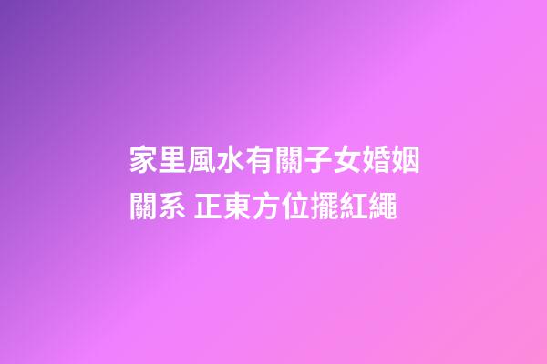 家里風水有關子女婚姻關系 正東方位擺紅繩
